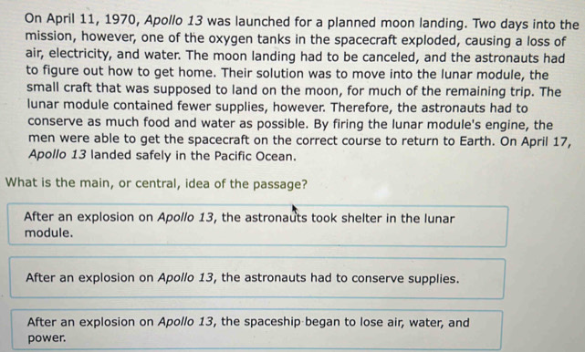 On April 11, 1970, Apollo 13 was launched for a planned moon landing. Two days into the
mission, however, one of the oxygen tanks in the spacecraft exploded, causing a loss of
air, electricity, and water. The moon landing had to be canceled, and the astronauts had
to figure out how to get home. Their solution was to move into the lunar module, the
small craft that was supposed to land on the moon, for much of the remaining trip. The
lunar module contained fewer supplies, however. Therefore, the astronauts had to
conserve as much food and water as possible. By firing the lunar module's engine, the
men were able to get the spacecraft on the correct course to return to Earth. On April 17,
Apollo 13 landed safely in the Pacific Ocean.
What is the main, or central, idea of the passage?
After an explosion on Apollo 13, the astronauts took shelter in the lunar
module.
After an explosion on Apollo 13, the astronauts had to conserve supplies.
After an explosion on Apollo 13, the spaceship began to lose air, water, and
power.