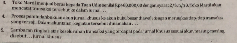 Toko Mardi menjual beras kepada Tuan Udin senilai Rp460.000,00 dengan syarat 2/5, n/10. Toko Mardi akan 
mencatat transaksi tersebut ke dalam jurnal . . . . 
4. Proses pemindahbukuan akun jurnal khusus ke akun buku besar diawali dengan meringkas tiap-tiap transaksi 
yang tersaji. Dalam akuntansi, kegiatan tersebut dinamakan . . . . 
5. Gambaran ringkas atas keseluruhan transaksi yang terdapat pada jurnal khusus sesuai akun masing-masing 
disebut . . . jurnal khusus.