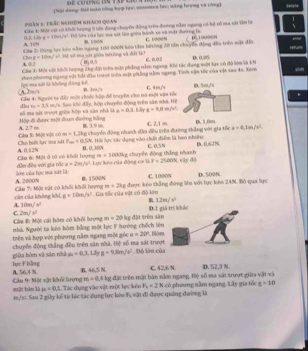 de cương ôn tập gi a 
(Nội dung: Bài toán tổng hợp lực; moomen lực; năng lượng và công) delese
phần 1: trắc nghiệm khách quan
Câu 1: Một vật có khối lượng 5 tấn đang chuyển động trên đường nằm ngang có hệ số ma sát lần là
0,2. Láy g=10m/s^2 L Độ lớn của lực ma sát lần giữa bánh xe và mặt đường là:
A. 10N B.100N C. 1000N D510000N arsher
Câu 2: Dùng lực kẻo nằm ngang 100 000N kẻo tấm bêtông 20 tấn chuyển động đều trên mặt đất. ireturn
Cho g=10m/s^2. Hệ số ma sát giữa bếtông và đất là?
A. 0.2 B; 0,5 C. 0.02 D. 0.05
Câu 3: Một vật khối lượng 2kg đặt trên mặt phầng nằm ngang. Khi tác dụng một lực có độ lớn là 1N
theo phương ngang vật bắt đầu trượt trên mặt phẳng nằm ngang. Tinh vận tốc của vật sau 4s. Xem shif!
lực ma sát là không đáng kể.
A 2m/s B. 3m/s C. 4m/s
Cu 4: Người ta đấy một chiếc hộp để truyền cho nó một vận tốc
.
dầu v_0=3.5m/s Sau khi đấy, hộp chuyến động trên sàn nhà. Hệ
số ma sát trượt giữa hộp và sản nhà là mu =0.3 1. Lấy g=9,8m/s^2.
Hộp đi được một đoạn đường bằng
A. 2,7 m. B. 3,9 m. C. 2,1 m. D. 1,8m.
Câu 5: Một vật có m=1.2kg chuyển động nhanh dần đều trên đường thắng với gia tốc a=0.1m/s^2.
Cho biết lực ma sát F_m=0.5N Hỏi lực tác dụng vào chất điểm là bao nhiêu:
A. 0,12N B. 0,38N C. 0,5N D. 0,62N.
Câu 6: Một ô tô có khối lượng m=1000kg chuyến động thắng nhanh
dần đều với gia tốc a=2m/s^2 L Lực kéo của động cơ là F=2500N , vậy độ
lớn của lực ma sát là:
A. 2000N B. 1500N C. 1000N D. 500N.
Câu 7: Một vật có khối khối lượng m=2kg được kéo thắng đứng lên với lực kéo 24N. Bồ qua lực
cản của khōng khí, g=10m/s^2. Gia tốc của vật có độ lớn
B. 12m/s^2
A. 10m/s^2
D.1 giá trị khác
C. 2m/s^2
Câu 8: Một cái hòm có khối lượng m=20kg đặt trên sàn
nhà. Người ta kéo hòm bằng một lực F hướng chếch lên
trên và hợp với phương nằm ngang một góc alpha =20°. Hòm
chuyển động thắng đều trên sàn nhà. Hệ số ma sát trượt
giữa hòm và sàn nhà mu _t=0,3,Lhat 3 V g=9,8m/s^2. Độ lớn của
lực F bằng C. 42,6 N. D. 52,3 N.
A. 56,4 N. B. 46,5 N.
Câu 9: Một vật khối lượng m=0.4kg;  đặt trên mặt bàn nằm ngang. Hệ số ma sát trượt giữa vật và
mặt bàn là mu _1=0,1 L. Tác dụng vào vật một lực kéo F_k=2Nc6 phương nằm ngang. Lấy gia tốc g=10
m/s². Sau 2 giây kể từ lúc tác dụng lực kéo F_b : ậ t đi được quãng đường là