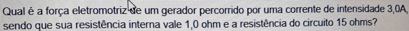 Qual é a força eletromotriz de um gerador percorrido por uma corrente de intensidade 3,0A, 
sendo que sua resistência interna vale 1,0 ohm e a resistência do circuito 15 ohms?