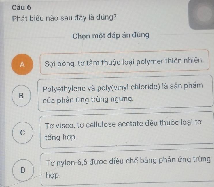 Phát biểu nào sau đây là đúng?
Chọn một đáp án đúng
A Sợi bông, tơ tằm thuộc loại polymer thiên nhiên.
Polyethylene và poly(vinyl chloride) là sản phẩm
B
của phản ứng trùng ngưng.
Tơ visco, tơ cellulose acetate đều thuộc loại tơ
C tổng hợp.
Tơ nylon- 6, 6 được điều chế bằng phản ứng trùng
D hợp.