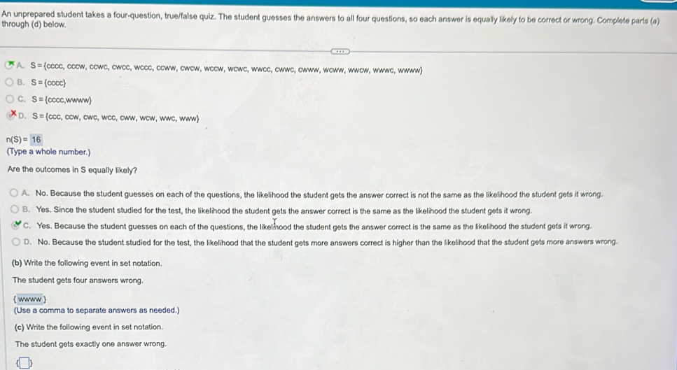 An unprepared student takes a four-question, true/false quiz. The student guesses the answers to all four questions, so each answer is equally likely to be correct or wrong. Complete parts (a)
through (d) below.
A. S= cocc,cccw,ccwc,cwcc,wccc,ccw w, cwcw, wccw, wcwc, wwcc, cwwc, cwww, wcww, wwcw, wwwc, wwww)
B. S= cccc
C. S= c cccc,wwww
D. S= ccc,ccw,cwc,wcc,cww,wcw,wc,wwcw)
n(S)=16
(Type a whole number.)
Are the outcomes in S equally likely?
A. No. Because the student guesses on each of the questions, the likelihood the student gets the answer correct is not the same as the likelihood the student gets it wrong.
B. Yes. Since the student studied for the test, the likelihood the student gets the answer correct is the same as the likelihood the student gets it wrong.
C. Yes. Because the student guesses on each of the questions, the likelmood the student gets the answer correct is the same as the likelihood the student gets it wrong.
D. No. Because the student studied for the test, the likelihood that the student gets more answers correct is higher than the likelihood that the student gets more answers wrong.
(b) Write the following event in set notation.
The student gets four answers wrong.
 wwww 
(Use a comma to separate answers as needed.)
(c) Write the following event in set notation.
The student gets exactly one answer wrong.
