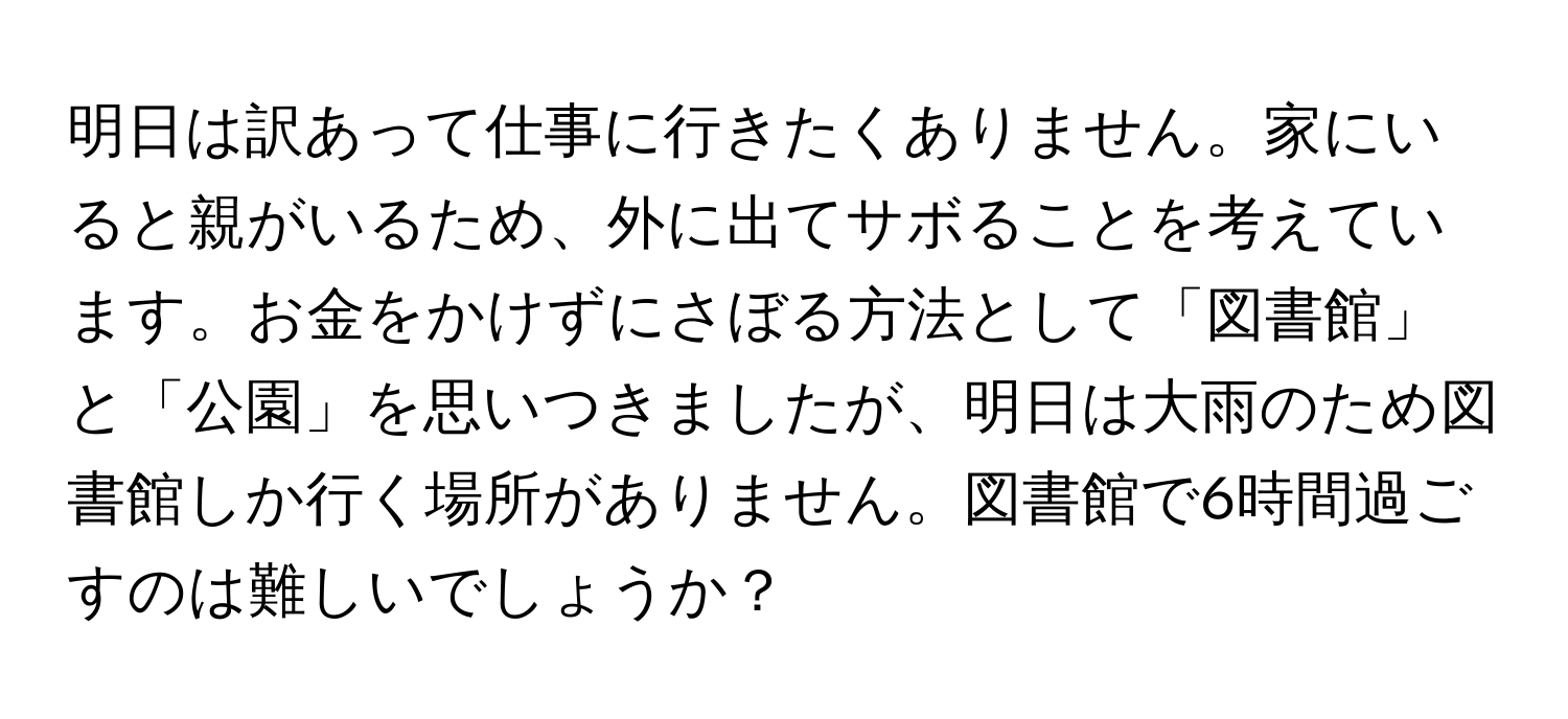 明日は訳あって仕事に行きたくありません。家にいると親がいるため、外に出てサボることを考えています。お金をかけずにさぼる方法として「図書館」と「公園」を思いつきましたが、明日は大雨のため図書館しか行く場所がありません。図書館で6時間過ごすのは難しいでしょうか？