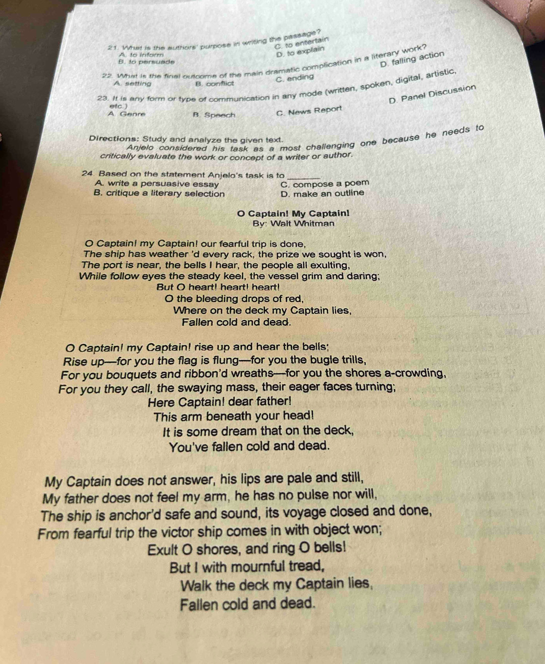 What is the authors' purpose in writing the passage?
C. to entertain
A to inform
D. to explain
B. to persuade
D. falling action
22. What is the final outcome of the main dramatic complication in a literary work?
C. ending
A. setting B. conflict
23. It is any form or type of communication in any mode (written, spoken, digital, artistic
D. Panel Discussion
etc )
A. Genre B. Speech C. News Report
Directions: Study and analyze the given text.
Anjelo considered his task as a most challenging one because he needs to
critically evaluate the work or concept of a writer or author.
24. Based on the statement Anjelo's task is to_
A. write a persuasive essay C. compose a poem
B. critique a literary selection D. make an outline
O Captain! My Captain!
By: Walt Whitman
O Captain! my Captain! our fearful trip is done,
The ship has weather 'd every rack, the prize we sought is won,
The port is near, the bells I hear, the people all exulting,
While follow eyes the steady keel, the vessel grim and daring;
But O heart! heart! heart!
O the bleeding drops of red,
Where on the deck my Captain lies,
Fallen cold and dead.
O Captain! my Captain! rise up and hear the bells;
Rise up—for you the flag is flung-for you the bugle trills,
For you bouquets and ribbon'd wreaths---for you the shores a-crowding,
For you they call, the swaying mass, their eager faces turning;
Here Captain! dear father!
This arm beneath your head!
It is some dream that on the deck,
You've fallen cold and dead.
My Captain does not answer, his lips are pale and still,
My father does not feel my arm, he has no pulse nor will,
The ship is anchor'd safe and sound, its voyage closed and done,
From fearful trip the victor ship comes in with object won;
Exult O shores, and ring O bells!
But I with mournful tread,
Walk the deck my Captain lies,
Fallen cold and dead.