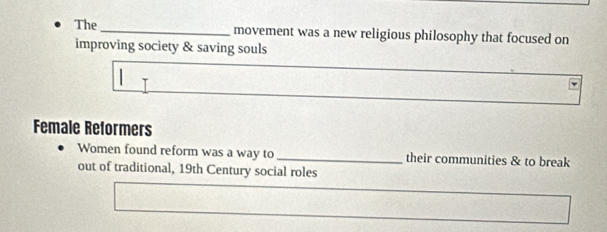 The_ movement was a new religious philosophy that focused on 
improving society & saving souls 
Female Reformers 
Women found reform was a way to _their communities & to break 
out of traditional, 19th Century social roles