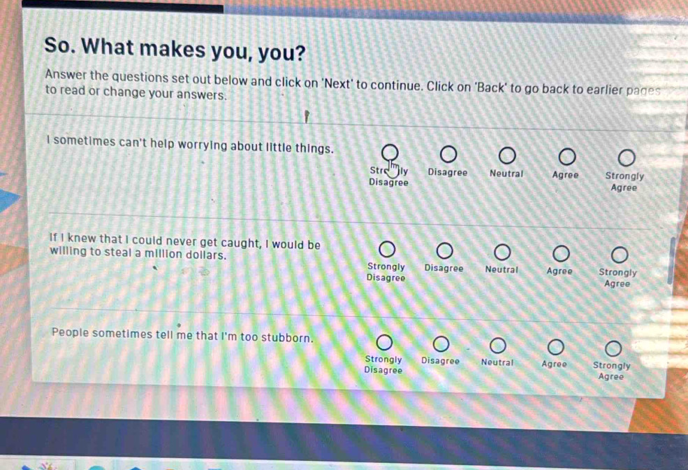 So. What makes you, you?
Answer the questions set out below and click on 'Next' to continue. Click on 'Back' to go back to earlier pages
to read or change your answers.
I sometimes can't help worrying about little things.
Stro ly Disagree Neutral Agree Strongly
Disagree Agree
If I knew that I could never get caught, I would be
willing to steal a million dollars. Strongly Disagree Neutral Agree Strongly
Disagree Agree
People sometimes tell me that I'm too stubborn.
Strongly Disagree Neutral Agree Strongly
Disagree Agree