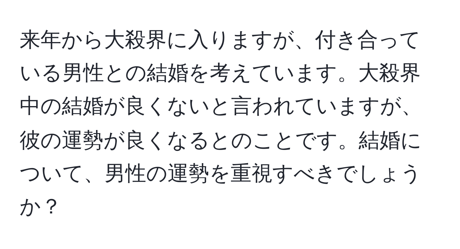 来年から大殺界に入りますが、付き合っている男性との結婚を考えています。大殺界中の結婚が良くないと言われていますが、彼の運勢が良くなるとのことです。結婚について、男性の運勢を重視すべきでしょうか？