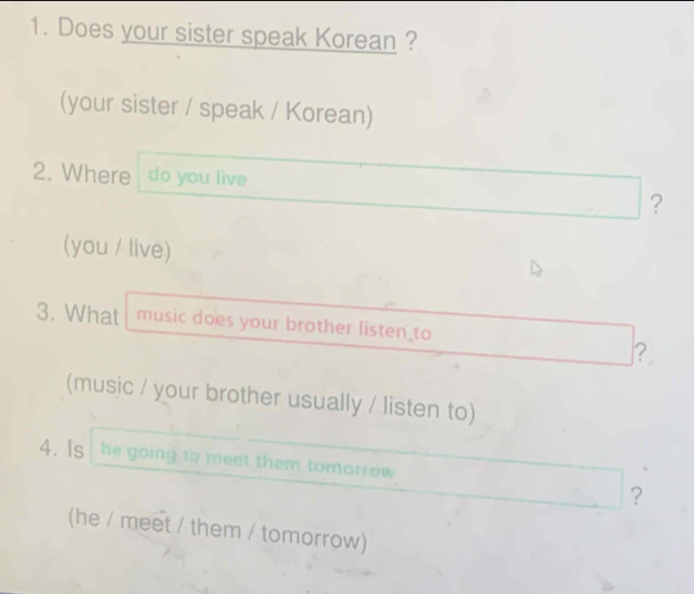 Does your sister speak Korean ? 
(your sister / speak / Korean) 
2. Where do you live 
? 
(you / live) 
3. What music does your brother listen to 
？ 
(music / your brother usually / listen to) 
4. Is he going to meet them tomorrow 
? 
(he / meet / them / tomorrow)