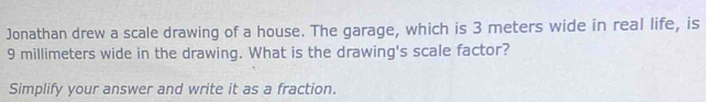 Jonathan drew a scale drawing of a house. The garage, which is 3 meters wide in real life, is
9 millimeters wide in the drawing. What is the drawing's scale factor? 
Simplify your answer and write it as a fraction.