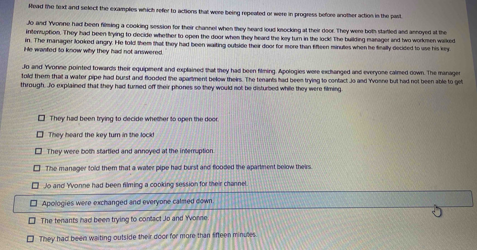 Read the text and select the examples which refer to actions that were being repeated or were in progress before another action in the past.
Jo and Yvonne had been filming a cooking session for their channel when they heard loud knocking at their door. They were both startled and annoyed at the
interruption. They had been trying to decide whether to open the door when they heard the key turn in the lock! The building manager and two workmen walked
in. The manager looked angry. He told them that they had been waiting outside their door for more than fifteen minutes when he finally decided to use his key.
He wanted to know why they had not answered.
Jo and Yvonne pointed towards their equipment and explained that they had been filming. Apologies were exchanged and everyone calmed down. The manager
told them that a water pipe had burst and flooded the apartment below theirs. The tenants had been trying to contact Jo and Yvonne but had not been able to get
through. Jo explained that they had turned off their phones so they would not be disturbed while they were filming.
They had been trying to decide whether to open the door.
They heard the key turn in the lock!
They were both startled and annoyed at the interruption.
The manager told them that a water pipe had burst and flooded the apartment below theirs.
Jo and Yvonne had been filming a cooking session for their channel.
Apologies were exchanged and everyone calmed down.
The tenants had been trying to contact Jo and Yvonne.
They had been waiting outside their door for more than fifteen minutes.