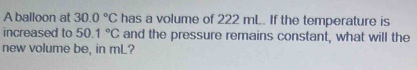 A balloon at 30.0°C has a volume of 222 mL. If the temperature is 
increased to 50.1°C and the pressure remains constant, what will the 
new volume be, in mL?