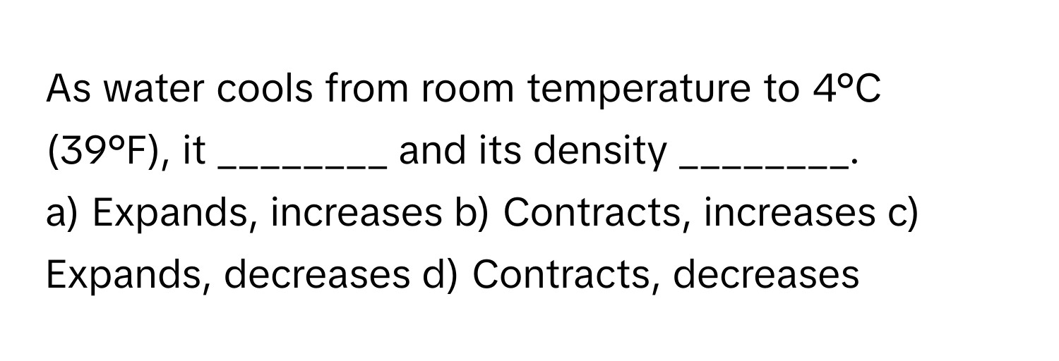 As water cools from room temperature to 4°C (39°F), it ________ and its density ________.

a) Expands, increases b) Contracts, increases c) Expands, decreases d) Contracts, decreases