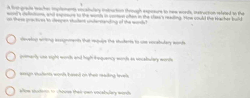 A fist grade leacher implements vocabulary nntruction through exposure to new words, instruction related to the
word's delinitions, and exposure to the wors in conest often in the class's reading. How could the teacher build
an these practices io deepen student understanding of the words?
develop writing assignments that require the students to use vocabulary words
primarly use eight words and high frequency wordh as vocabulary words
axsign shudents words based on their reading levels .
allow studern to choose their own vocabulary words.