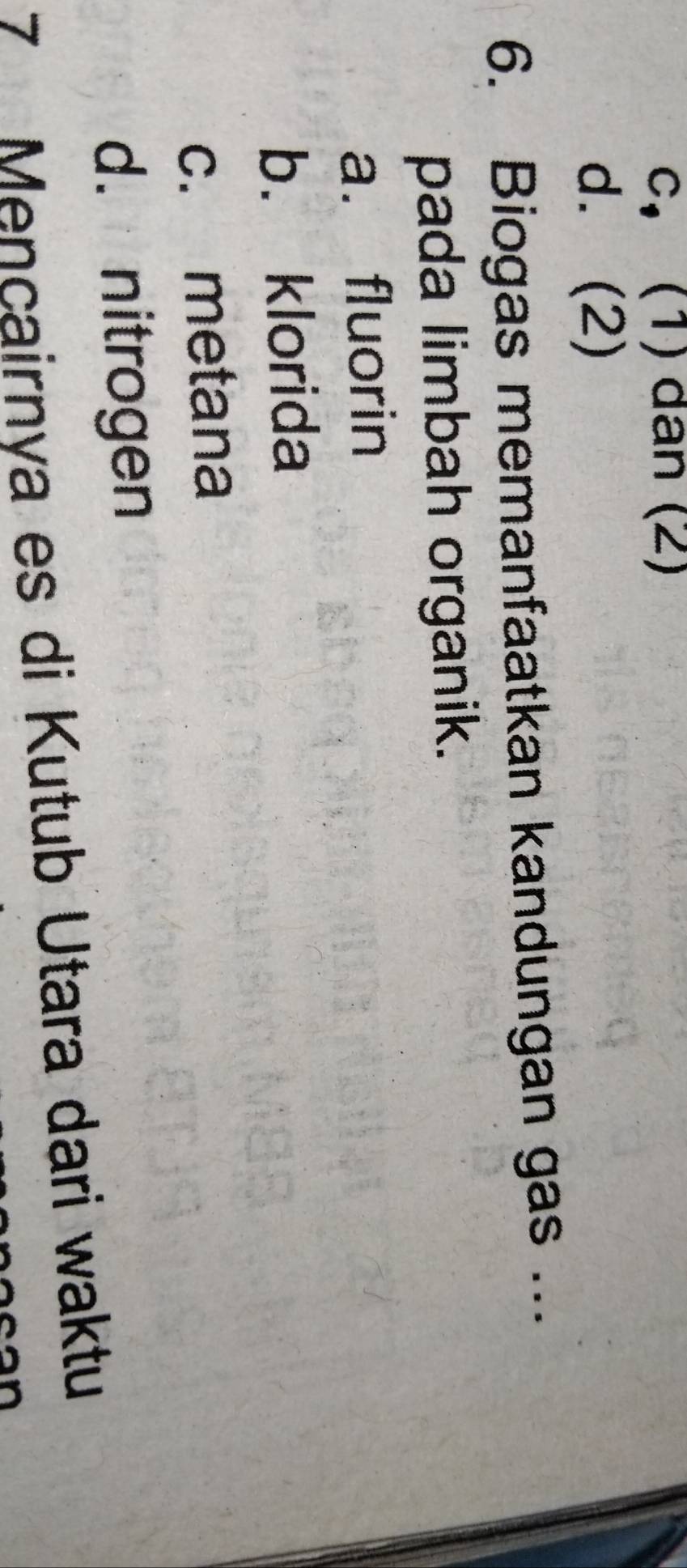 c, (1) dan (2)
d. (2)
6. Biogas memanfaatkan kandungan gas ...
pada limbah organik.
a. fluorin
b. klorida
c. metana
d. nitrogen
7 Mencairnya es di Kutub Utara dari waktu