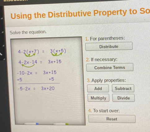 Using the Distributive Property to So
Solve the equation.
1. For parentheses:
Distribute
4-2(x+7)=3(x+5)
4-2x-14=3x+15 2. If necessary:
Combine Terms
-10-2x=3x+15
_
+5 +5 3. Apply properties:
-5-2x=3x+20 Add Subtract
Multiply Divide
4. To start over:
Reset