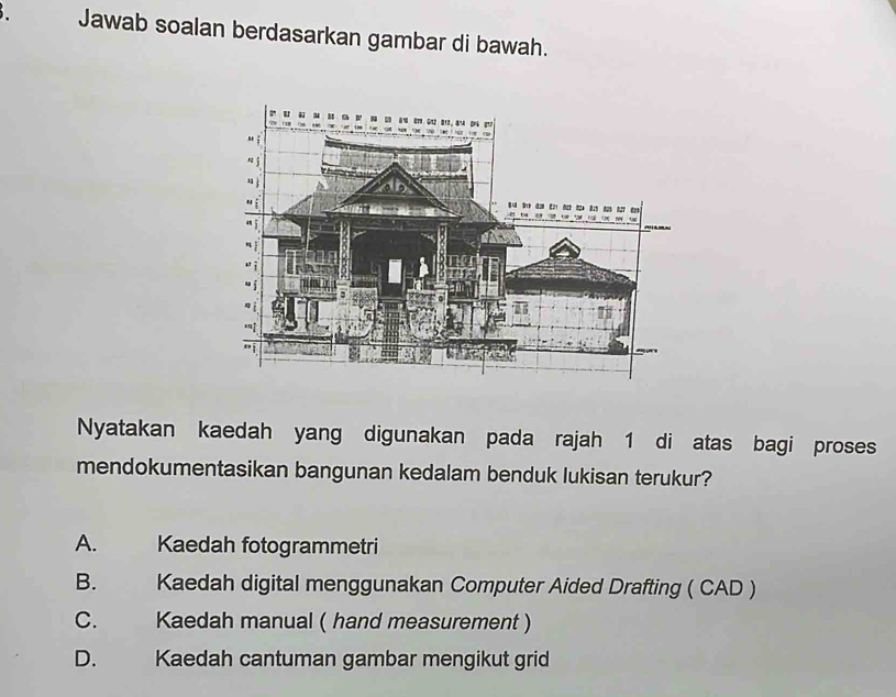 Jawab soalan berdasarkan gambar di bawah.
Nyatakan kaedah yang digunakan pada rajah 1 di atas bagi proses
mendokumentasikan bangunan kedalam benduk lukisan terukur?
A. Kaedah fotogrammetri
B. Kaedah digital menggunakan Computer Aided Drafting ( CAD )
C. Kaedah manual ( hand measurement )
D. Kaedah cantuman gambar mengikut grid