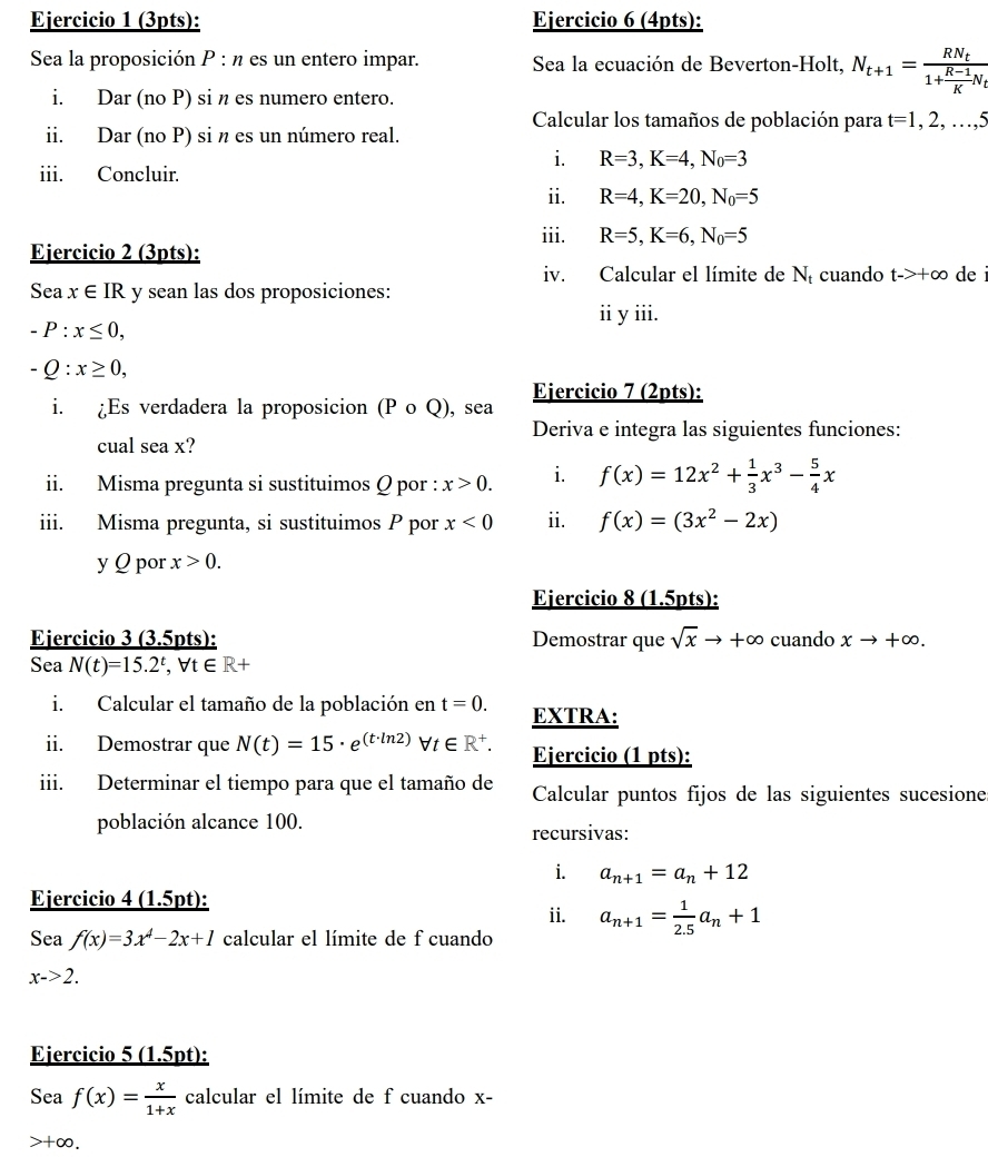 Sea la proposición P : n es un entero impar. Sea la ecuación de Beverton-Holt, N_t+1=frac RN_t1+ (R-1)/K N_t
i. Dar (no P) si n es numero entero.
Calcular los tamaños de población para t=1,2,...,5
ii. Dar (no P) si n es un número real.
i R=3,K=4,N_0=3
iii. Concluir.
ii. R=4,K=20,N_0=5
iii. R=5,K=6,N_0=5
Ejercicio 2 (3pts):
iv. Calcular el límite de Ní cuando t->+∈fty de
Sea x∈ IR y sean las dos proposiciones:
ii y iii.
-P:x≤ 0,
-Q:x≥ 0,
i. ¿Es verdadera la proposicion (P o Q), sea Ejercicio 7 (2pts):
Deriva e integra las siguientes funciones:
cual sea x?
ii. Misma pregunta si sustituimos Q por : x>0. i. f(x)=12x^2+ 1/3 x^3- 5/4 x
iii. Misma pregunta, si sustituimos P por x<0</tex> ii. f(x)=(3x^2-2x)
y Q por x>0.
Ejercicio 8 (1.5pts):
Ejercicio 3 (3.5pts): Demostrar que sqrt(x)to +∈fty cuando xto +∈fty .
Sea N(t)=15.2^t,forall t∈ R+
i. Calcular el tamaño de la población en t=0. EXTRA:
ii. Demostrar que N(t)=15· e^((t· ln 2))forall t∈ R^+. Ejercicio (1 pts):
iii. Determinar el tiempo para que el tamaño de Calcular puntos fijos de las siguientes sucesione
población alcance 100. recursivas:
i. a_n+1=a_n+12
Ejercicio 4 (1.5pt):
ii. a_n+1= 1/2.5 a_n+1
Sea f(x)=3x^4-2x+1 calcular el límite de f cuando
x->2.
Ejercicio 5 (1.5pt):
Sea f(x)= x/1+x  calcular el límite de f cuando x-
>+∞,