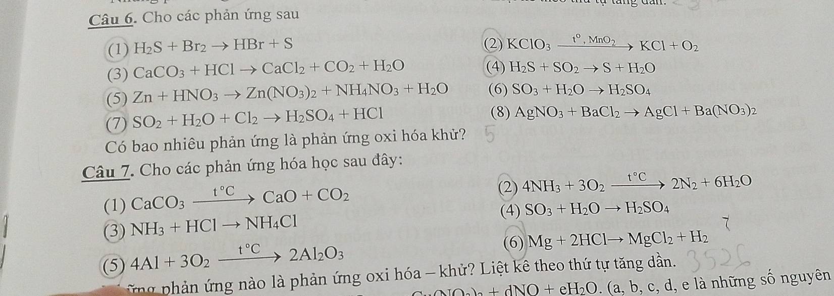 Cho các phản ứng sau
(1) H_2S+Br_2to HBr+S (2) KClO_3xrightarrow t°,MnO_2KCl+O_2
(3) CaCO_3+HClto CaCl_2+CO_2+H_2O
(4) H_2S+SO_2to S+H_2O
(5) Zn+HNO_3to Zn(NO_3)_2+NH_4NO_3+H_2O (6) SO_3+H_2Oto H_2SO_4
(7) SO_2+H_2O+Cl_2to H_2SO_4+HCl
(8) AgNO_3+BaCl_2to AgCl+Ba(NO_3)_2
Có bao nhiêu phản ứng là phản ứng oxi hóa khử?
Câu 7. Cho các phản ứng hóa học sau đây:
(1) CaCO_3xrightarrow t°CCaO+CO_2
(2) 4NH_3+3O_2xrightarrow t°C2N_2+6H_2O
(4) SO_3+H_2Oto H_2SO_4
(3) NH_3+HClto NH_4Cl
(5) 4Al+3O_2xrightarrow t°C2Al_2O_3
(6) Mg+2HClto MgCl_2+H_2
h ả   ng nào là phản ứng oxi hóa - khử? Liệt kê theo thứ tự tăng dần.
AIO_2)_2+dNO+eH_2O.(a,b,c,d, , e là những số nguyên