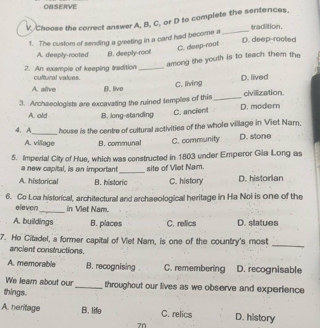 OBSERVE
V. Choose the correct answer A, B, C, or D to complete the sentences.
_
tradition.
1. The custom of sending a greeting in a card had become a D. deep-rooted
C. deep-root
A. deeply-rooted B. deeply-root
among the youth is to teach them the
2. An example of keeping tradition_
cultural values. D. lived
C. living
A. alive B. live
civilization.
3. Archaeologists are excavating the ruined temples of this_
A. old B. long-standing
C. ancient D. modern
4. A_ house is the centre of cultural activities of the whole village in Viet Nam.
A. village B. communal C. community D. stone
5. Imperial City of Hue, which was constructed in 1803 under Emperor Gia Long as
a new capital, is an important _site of Viet Nam.
A. historical B. historic C. history D. historian
6. Co Loa historical, architectural and archaeological heritage in Ha Noi is one of the
eleven_ in Viet Nam.
A. buildings B. places C. relics D. statues
7. Ho Citadel, a former capital of Viet Nam, is one of the country's most
ancient constructions.
_
A. memorable B. recognising C. remembering D. recognisable
We learn about our_ throughout our lives as we observe and experience
things.
A. heritage B. life C. relics D. history
70