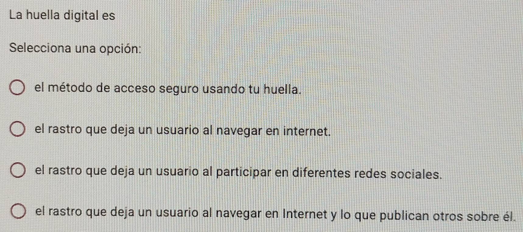 La huella digital es
Selecciona una opción
el método de acceso seguro usando tu huella.
el rastro que deja un usuario al navegar en internet.
el rastro que deja un usuario al participar en diferentes redes sociales.
el rastro que deja un usuario al navegar en Internet y lo que publican otros sobre él.