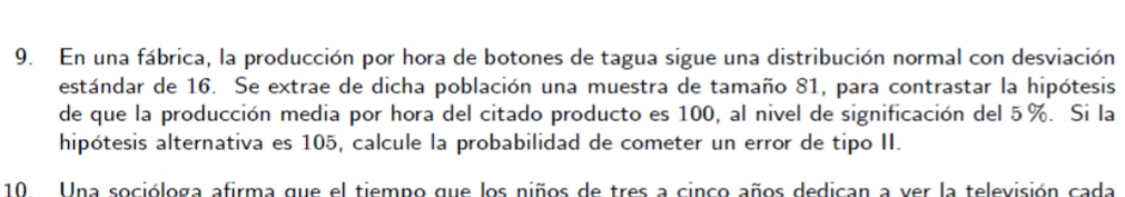 En una fábrica, la producción por hora de botones de tagua sigue una distribución normal con desviación 
estándar de 16. Se extrae de dicha población una muestra de tamaño 81, para contrastar la hipótesis 
de que la producción media por hora del citado producto es 100, al nivel de significación del 5%. Si la 
hipótesis alternativa es 105, calcule la probabilidad de cometer un error de tipo II. 
10 Una socióloga afirma que el tiempo que los niños de tres a cinco años dedican a ver la televisión cada