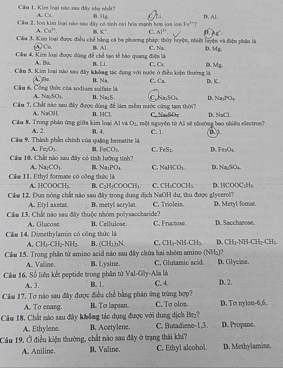 Kim loại nào sau đây nhẹ nhất?
A. Cs. B. Hg. C.Li. D. Al.
Câu 2. Ion kim loại nào sau đây có tính oxi hóa mạnh hơn ion ion Fe^(3+) ?
B.
A. Cu^(2+). K^+. C. Al^(3+). D. Ag'.
Câu 3. Kim loại được điều chế bằng cả ba phương pháp: thủy luyện, nhiệt luyện và điện phân là
④ Cu. B. Al. C. Na. D. Mg.
Câu 4. Kim loại được dùng để chế tạo tế bào quang điện là
A. Ba. B. Li. C. Cs. D. Mg.
Câu 5. Kim loại nào sau đây không tác dụng với nước ở điều kiện thường là
A. Be. B. Na. C. Ca. D. K.
Câu 6. Công thức của sodium sulfate là
A. Na_2SO_3. B. Na₂S. C. Na SO_4 D. Na_3PO_4.
Câu 7. Chất nào sau đây được dùng để làm mềm nước cứng tạm thời?
A. NaOH. B. HCl. C. Na₂SO₄ D. NaCl.
Câu 8. Trong phản ứng giữa kim loại Al và O_2, một nguyên tử Al sẽ nhường bao nhiêu electron?
A. 2. B. 4. C. 1. D. 3.
Câu 9. Thành phần chính của quặng hematite là
A. Fe_2O_3. B. FeCO_3. C. FeS_2. D. Fe_3O_4.
Câu 10. Chất nào sau đây có tính lưỡng tính?
A. Na_2CO_3. B. Na_3PO_4. C. NaHCO_3. D. Na_2SO_4.
Câu 11. Ethyl formate có công thức là
A. HCO( OCH: B. C_2H_5COOCH_3. C. CH₃COCH₃. D. HCOOC_2H_5.
Câu 12. Đun nóng chất nào sau đây trong dung dịch NaOH dư, thu được glycerol?
A. Etyl axetat. B. metyl acrylat. C. Triolein. D. Metyl fomat.
Câu 13. Chất nào sau đây thuộc nhóm polysaccharide?
A. Glucose. B. Cellulose. C. Fructose. D. Saccharose.
Câu 14. Dimethylamin có công thức là
A. CH_3-CH_2-NH_2. B. (CH_3)_3N C. CH₃-NH-CH₃. D. CH₃-NH-CH₂-CH₃.
Câu 15. Trong phân tử amino acid nào sau đây chứa hai nhóm amino (NH₂)?
A. Valine. B. Lysine. C. Glutamic acid. D. Glycine.
Câu 16. Số liên kết peptide trong phân tử Val-Gly-Ala là
A. 3. B. 1. C. 4. D. 2.
Câu 17. Tơ nào sau đây được điều chế bằng phản ứng trùng hợp?
A. To enang. B. Tơ lapsan. C. Tơ olon. D. Tơ nylon-6,6.
Câu 18. Chất nào sau đây không tác dụng được với dung dịch Br2?
A. Ethylene. B. Acetylene. C. Butadiene-1,3. D. Propane.
Câu 19. Ở điều kiện thường, chất nào sau đây ở trạng thái khí?
A. Aniline. B. Valine. C. Ethyl alcohol. D. Methylamine.