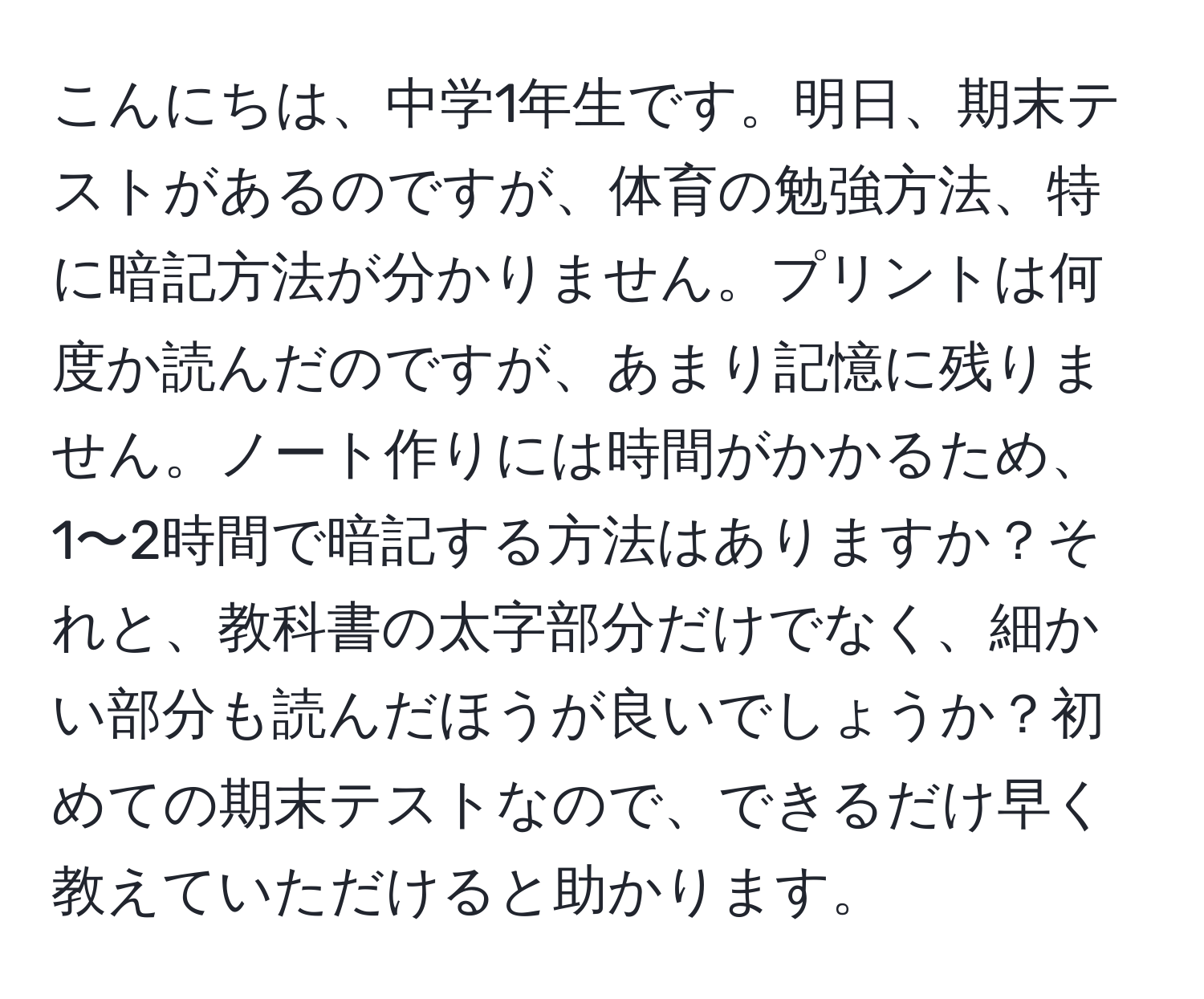 こんにちは、中学1年生です。明日、期末テストがあるのですが、体育の勉強方法、特に暗記方法が分かりません。プリントは何度か読んだのですが、あまり記憶に残りません。ノート作りには時間がかかるため、1〜2時間で暗記する方法はありますか？それと、教科書の太字部分だけでなく、細かい部分も読んだほうが良いでしょうか？初めての期末テストなので、できるだけ早く教えていただけると助かります。