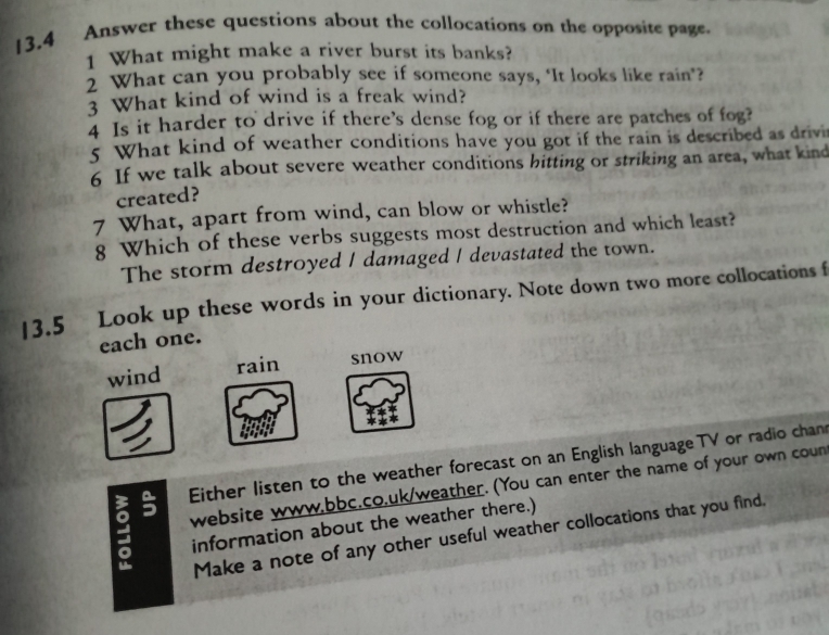 13.4 Answer these questions about the collocations on the opposite page.
1 What might make a river burst its banks?
2 What can you probably see if someone says, ‘It looks like rain"?
3 What kind of wind is a freak wind?
4 Is it harder to drive if there's dense fog or if there are patches of fog?
5 What kind of weather conditions have you got if the rain is described as drivi
6 If we talk about severe weather conditions bitting or striking an area, what kind
created?
7 What, apart from wind, can blow or whistle?
8 Which of these verbs suggests most destruction and which least?
The storm destroyed I damaged I devastated the town.
13.5 Look up these words in your dictionary. Note down two more collocations f
each one.
wind rain snow
: 5 Either listen to the weather forecast on an English language TV or radio chan
website www,bbc.co.uk/weather. (You can enter the name of your own coun
information about the weather there.)
Make a note of any other useful weather collocations that you find.