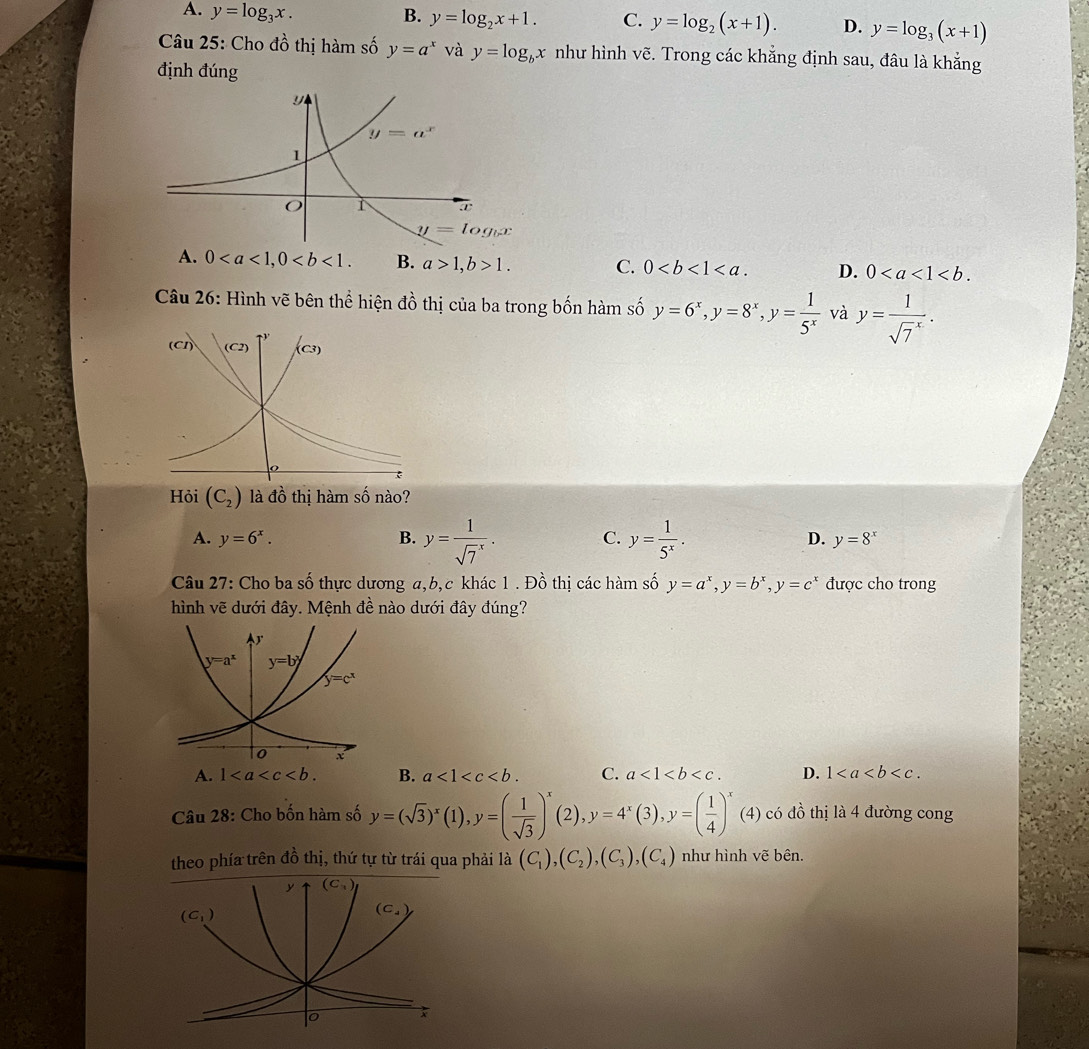 A. y=log _3x. B. y=log _2x+1. C. y=log _2(x+1). D. y=log _3(x+1)
Câu 25: Cho đồ thị hàm số y=a^x và y=log _bx như hình vẽ. Trong các khẳng định sau, đâu là khẳng
định đúng
y=log _bx
A. 0 B. a>1,b>1. C. 0 D. 0
Câu 26: Hình vẽ bên thể hiện đồ thị của ba trong bốn hàm số y=6^x,y=8^x,y= 1/5^x  và y=frac 1(sqrt(7)^x).
Hỏi (C_2) là đồ thị hàm số nào?
C.
A. y=6^x. B. y=frac 1(sqrt(7)^x). y= 1/5^x . D. y=8^x
Câu 27: Cho ba số thực dương a,b,c khác 1 . Đồ thị các hàm số y=a^x,y=b^x,y=c^x được cho trong
hình vẽ dưới đây. Mệnh đề nào dưới đây đúng?
A. 1 B. a<1<c C. a<1<b D. 1
Câu 28: Cho bốn hàm số y=(sqrt(3))^x(1),y=( 1/sqrt(3) )^x(2),y=4^x(3),y=( 1/4 )^x(4) có đồ thị là 4 đường cong
theo phía trên đồ thị, thứ tự từ trái qua phải là (C_1),(C_2),(C_3),(C_4) như hình vẽ bên.