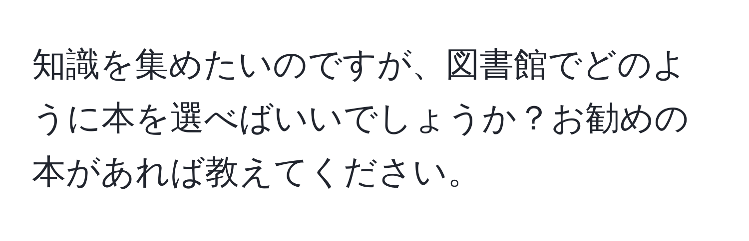 知識を集めたいのですが、図書館でどのように本を選べばいいでしょうか？お勧めの本があれば教えてください。