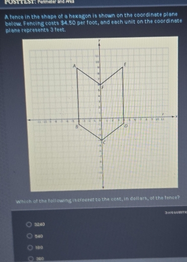 POSTTEST: Permeter and Prea
A fence in the shape of a hexagon is shown on the coordinate plane
below. Fencing costs $4.50 per foot, and each unit on the coordinate
plane represents 3 feet.
30694oti
3240
540
180