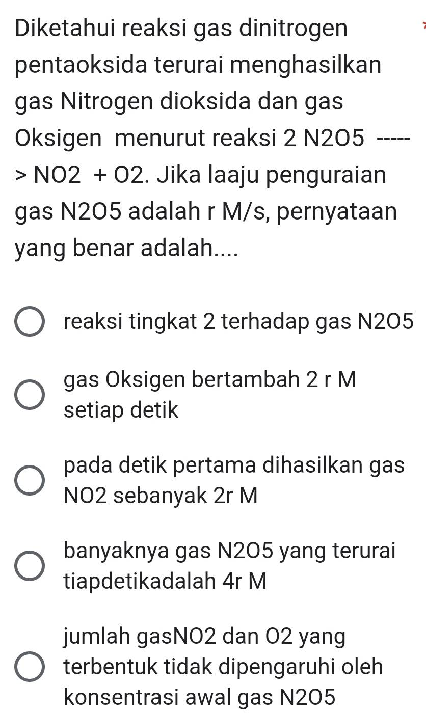 Diketahui reaksi gas dinitrogen
pentaoksida terurai menghasilkan
gas Nitrogen dioksida dan gas
Oksigen menurut reaksi 2 N205
NO2+O2. Jika laaju penguraian
gas N205 adalah r M/s, pernyataan
yang benar adalah....
reaksi tingkat 2 terhadap gas N205
gas Oksigen bertambah 2 r M
setiap detik
pada detik pertama dihasilkan gas
NO2 sebanyak 2r M
banyaknya gas N205 yang terurai
tiapdetikadalah 4r M
jumlah gasNO2 dan O2 yang
terbentuk tidak dipengaruhi oleh
konsentrasi awal gas N205