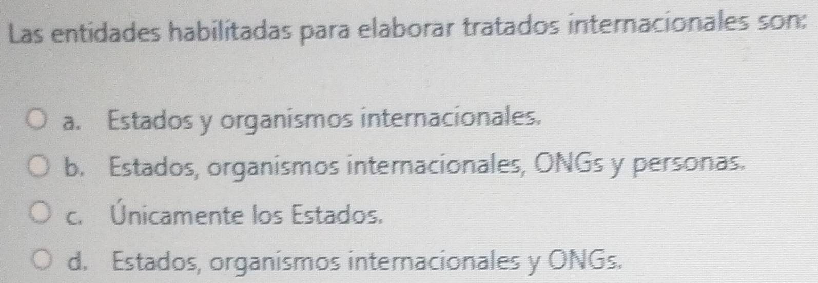 Las entidades habilitadas para elaborar tratados internacionales son:
a. Estados y organismos internacionales.
b. Estados, organismos internacionales, ONGs y personas.
c. Únicamente los Estados.
d. Estados, organismos internacionales y ONGs.