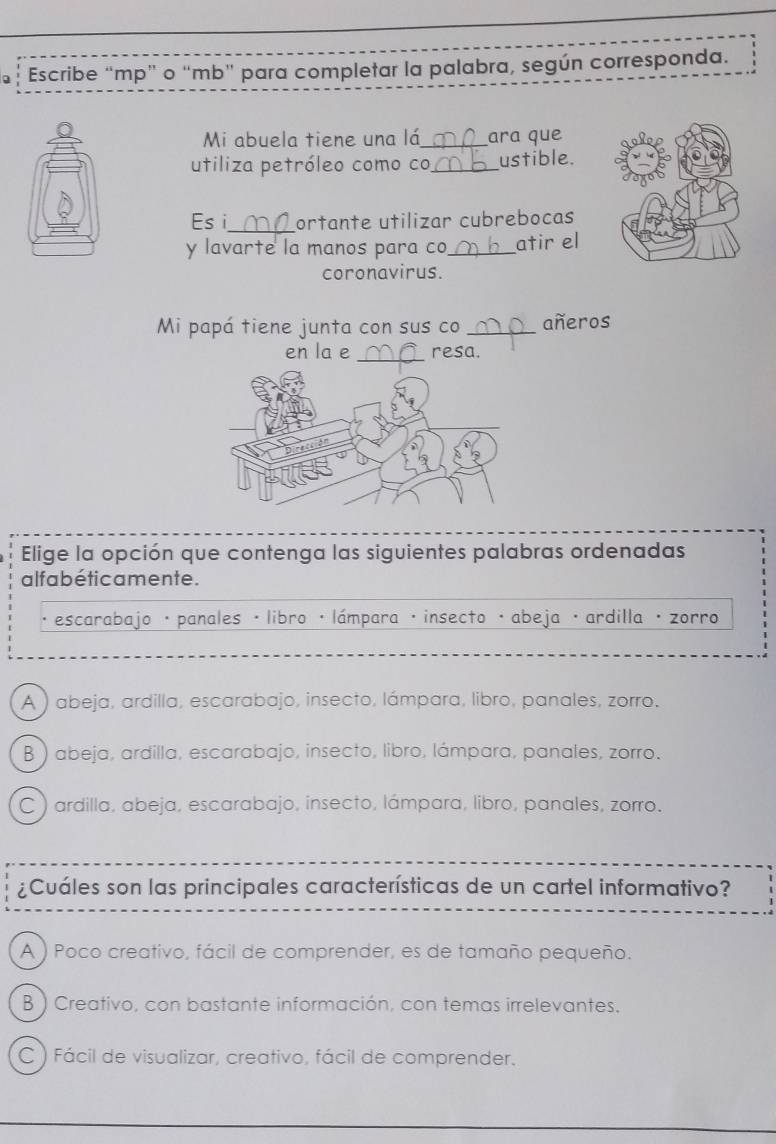 Escribe “ mp ” o “ mb ” para completar la palabra, según corresponda.
Mi abuela tiene una lá _ara que
utiliza petróleo como co _ustible.
_
Es i ortante utilizar cubrebocas
y lavarte la manos para co_ atir el
coronavirus.
Mi papá tiene junta con sus co _añeros
_
en la e resa.
Elige la opción que contenga las siguientes palabras ordenadas
alfa béticamente.
escarabajo · panales · libro ·lámpara · insecto · abeja · ardilla · zorro
A ) abeja, ardilla, escarabajo, insecto, lámpara, libro, panales, zorro.
B) abeja, ardilla, escarabajo, insecto, libro, lámpara, panales, zorro.
C ) ardilla, abeja, escarabajo, insecto, lámpara, libro, panales, zorro.
¿Cuáles son las principales características de un cartel informativo?
A ) Poco creativo, fácil de comprender, es de tamaño pequeño.
B ) Creativo, con bastante información, con temas irrelevantes.
C ) Fácil de visualizar, creativo, fácil de comprender.