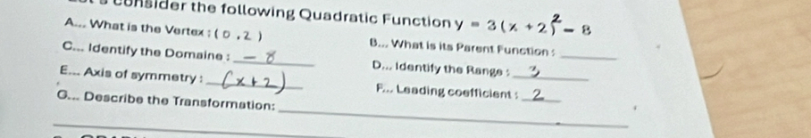 unsider the following Quadratic Function y=3(x+2 -8
A.. What is the Vertex : ( 0 , 2 ) B... What is its Parent Function 
C... Identify the Domaine : _D... Identify the Range :_ 
E... Axis of symmetry : _F... Leading coefficient :_ 
G... Describe the Transformation: 
_ 
_