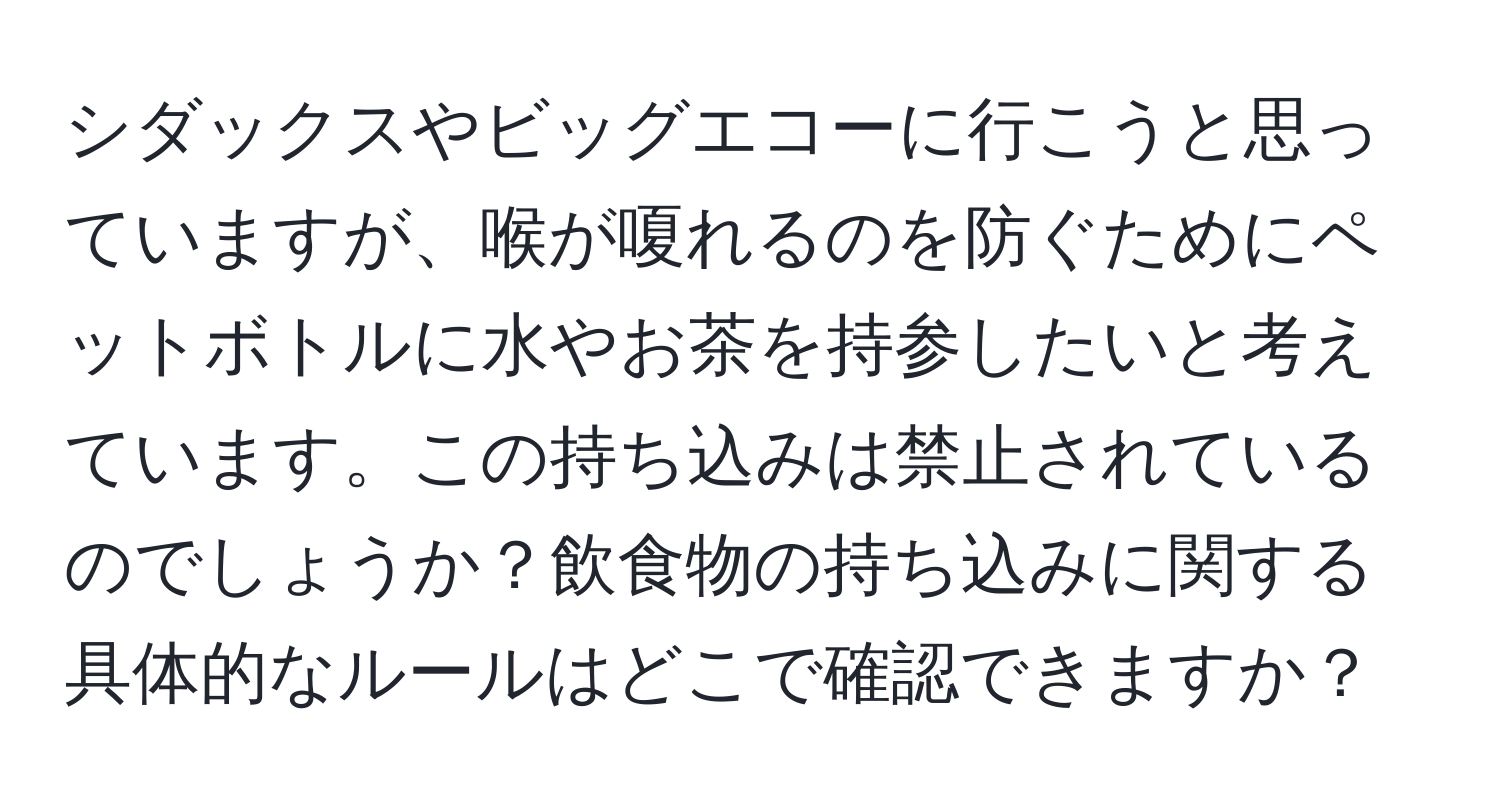 シダックスやビッグエコーに行こうと思っていますが、喉が嗄れるのを防ぐためにペットボトルに水やお茶を持参したいと考えています。この持ち込みは禁止されているのでしょうか？飲食物の持ち込みに関する具体的なルールはどこで確認できますか？