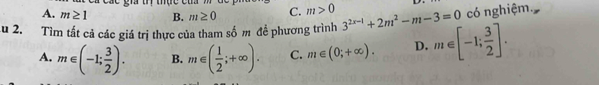 A. m≥ 1 B. m≥ 0 C. m>0
có nghiệm.
Au 2. Tìm tất cả các giá trị thực của tham số m đề phương trình 3^(2x-1)+2m^2-m-3=0 m∈ [-1; 3/2 ].
A. m∈ (-1; 3/2 ). B. m∈ ( 1/2 ;+∈fty ). C. m∈ (0;+∈fty ). D.