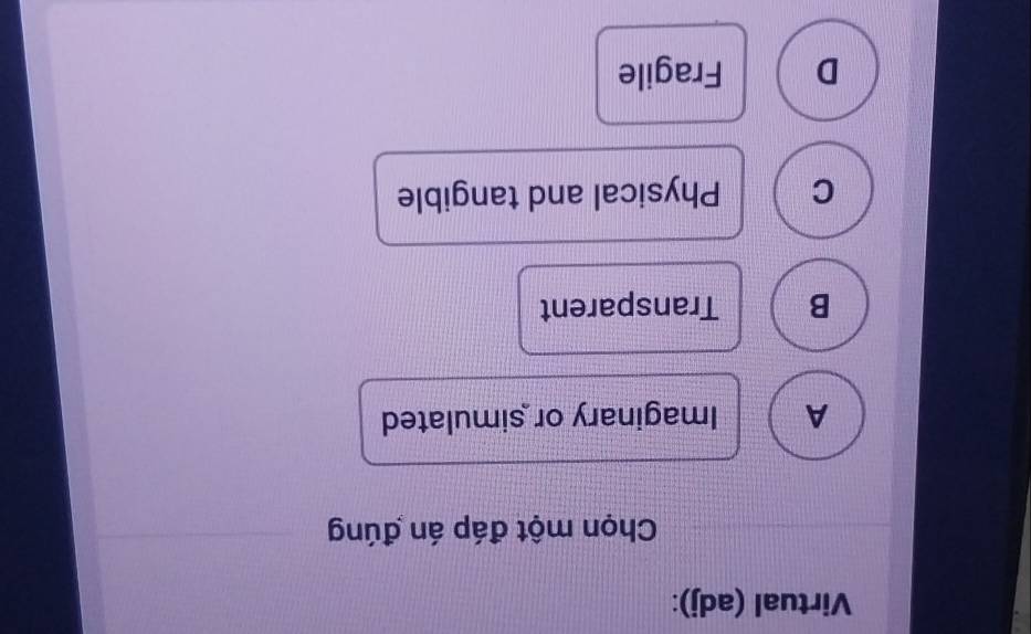 Virtual (adj):
Chọn một đáp án đúng
A Imaginary or simulated
B Transparent
C Physical and tangible
D Fragile