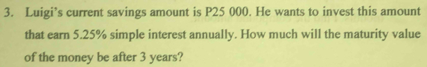 Luigi’s current savings amount is P25 000. He wants to invest this amount 
that earn 5.25% simple interest annually. How much will the maturity value 
of the money be after 3 years?