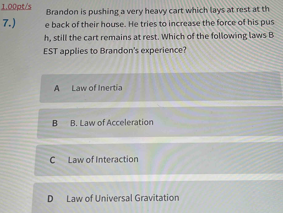 1.00pt/s
Brandon is pushing a very heavy cart which lays at rest at th
7.) e back of their house. He tries to increase the force of his pus
h, still the cart remains at rest. Which of the following laws B
EST applies to Brandon’s experience?
A Law of Inertia
B B. Law of Acceleration
C Law of Interaction
D Law of Universal Gravitation