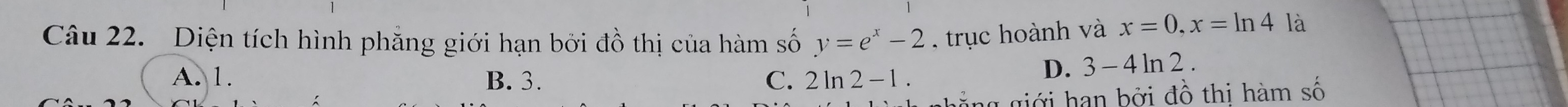 Diện tích hình phẳng giới hạn bởi đồ thị của hàm số y=e^x-2 trục hoành và x=0, x=ln 4 là
A. 1. B. 3. C. 2ln 2-1.
D. 3-4ln 2. 
giới hạn bởi đồ thị hàm số