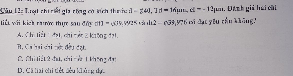 Loạt chi tiết gia công có kích thước d=varnothing 40, Td=16mu m, ei=-12mu m. Đánh giá hai chi
tiết với kích thước thực sau đây dt1=varnothing 39,9925 V° à dt2=varnothing 39,976 có đạt yêu cầu không?
A. Chi tiết 1 đạt, chi tiết 2 không đạt.
B. Cả hai chi tiết đều đạt.
C. Chi tiết 2 đạt, chi tiết 1 không đạt.
D. Cả hai chi tiết đều không đạt.