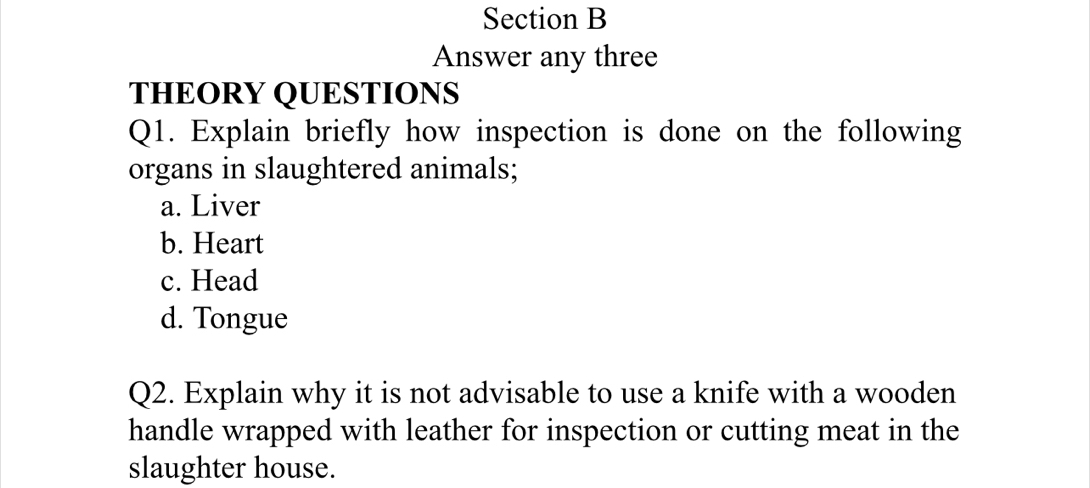 Answer any three 
THEORY QUESTIONS 
Q1. Explain briefly how inspection is done on the following 
organs in slaughtered animals; 
a. Liver 
b. Heart 
c. Head 
d. Tongue 
Q2. Explain why it is not advisable to use a knife with a wooden 
handle wrapped with leather for inspection or cutting meat in the 
slaughter house.