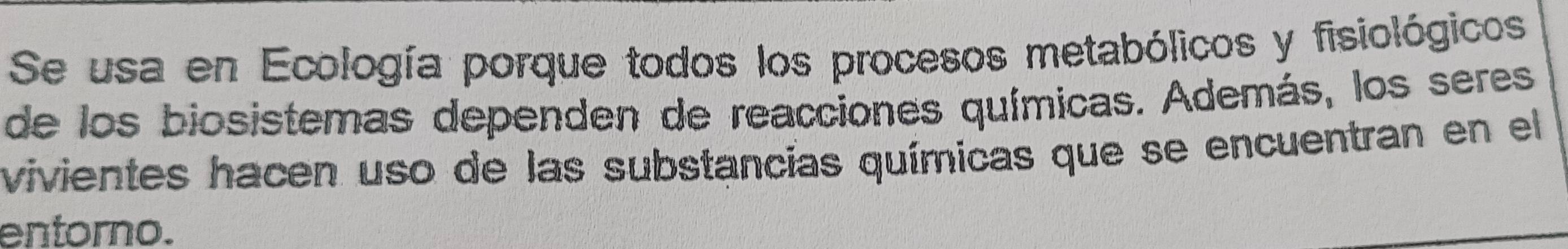 Se usa en Ecología porque todos los procesos metabólicos y fisiológicos 
de los biosistemas dependen de reacciones químicas. Además, los seres 
vivientes hacen uso de las substancias químicas que se encuentran en el 
entorno.