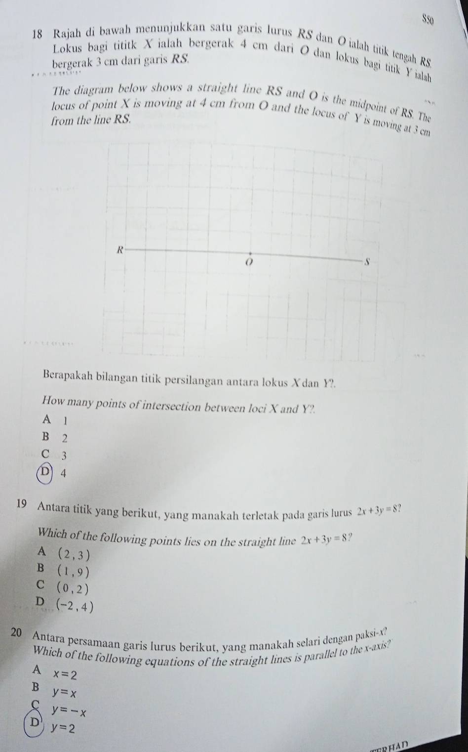 S50
18 Rajah di bawah menunjukkan satu garis lurus RS dan Oialah titik tengah RS
Lokus bagi tititk X ialah bergerak 4 cm dari O dan lokus bagi titik Y ialah
bergerak 3 cm dari garis RS.
The diagram below shows a straight line RS and O is the midpoint of RS. The
locus of point X is moving at 4 cm from O and the locus of Y is moving at 3 cm
from the line RS.
R
s
Berapakah bilangan titik persilangan antara lokus Xdan Y?.
How many points of intersection between loci X and Y?
A 1
B 2
C 3
D 4
19 Antara titik yang berikut, yang manakah terletak pada garis lurus 2x+3y=8
Which of the following points lies on the straight line 2x+3y=8
A (2,3)
B (1,9)
C (0,2)
D (-2,4)
20 Antara persamaan garis lurus berikut, yang manakah selari dengan paksi- x?
Which of the following equations of the straight lines is parallel to the x-axis?
A x=2
B y=x
C
y=-x
D y=2