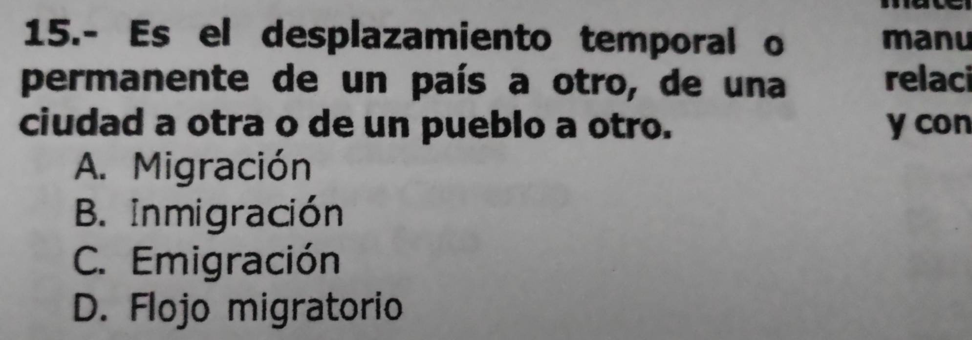 15.- Es el desplazamiento temporal o manu
permanente de un país a otro, de una relaci
ciudad a otra o de un pueblo a otro. y con
A. Migración
B. Inmigración
C. Emigración
D. Flojo migratorio