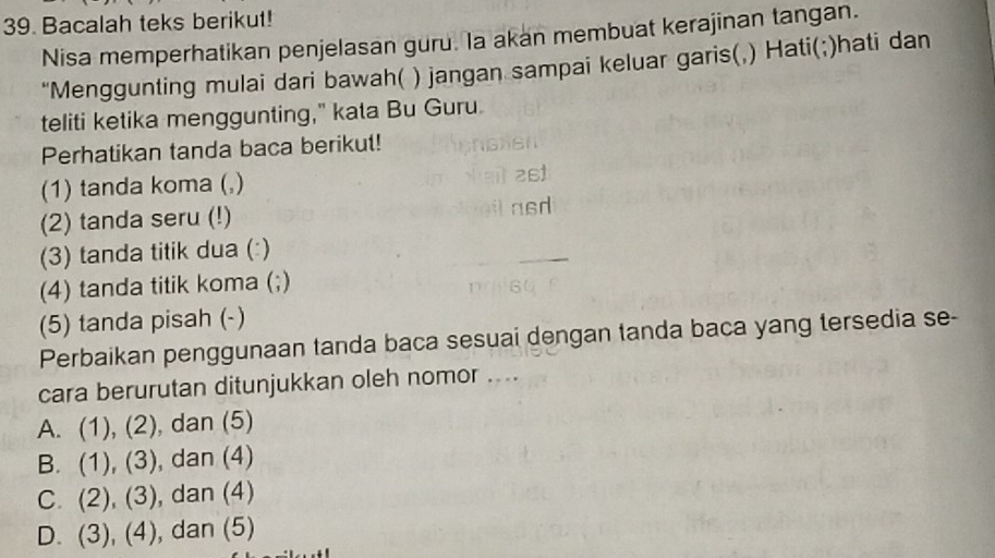 Bacalah teks berikut!
Nisa memperhatikan penjelasan guru. la akan membuat kerajinan tangan.
“Menggunting mulai dari bawah( ) jangan sampai keluar garis(,) Hati(;)hati dan
teliti ketika menggunting," kata Bu Guru.
Perhatikan tanda baca berikut!
(1) tanda koma (,)
(2) tanda seru (!)
(3) tanda titik dua (:)
(4) tanda titik koma (;)
(5) tanda pisah (-)
Perbaikan penggunaan tanda baca sesuai dengan tanda baca yang tersedia se-
cara berurutan ditunjukkan oleh nomor ....
A. (1), (2) , dan (5)
B. (1), (3) , dan (4)
C. (2), (3) , dan (4)
D. (3), (4) ), dan (5)