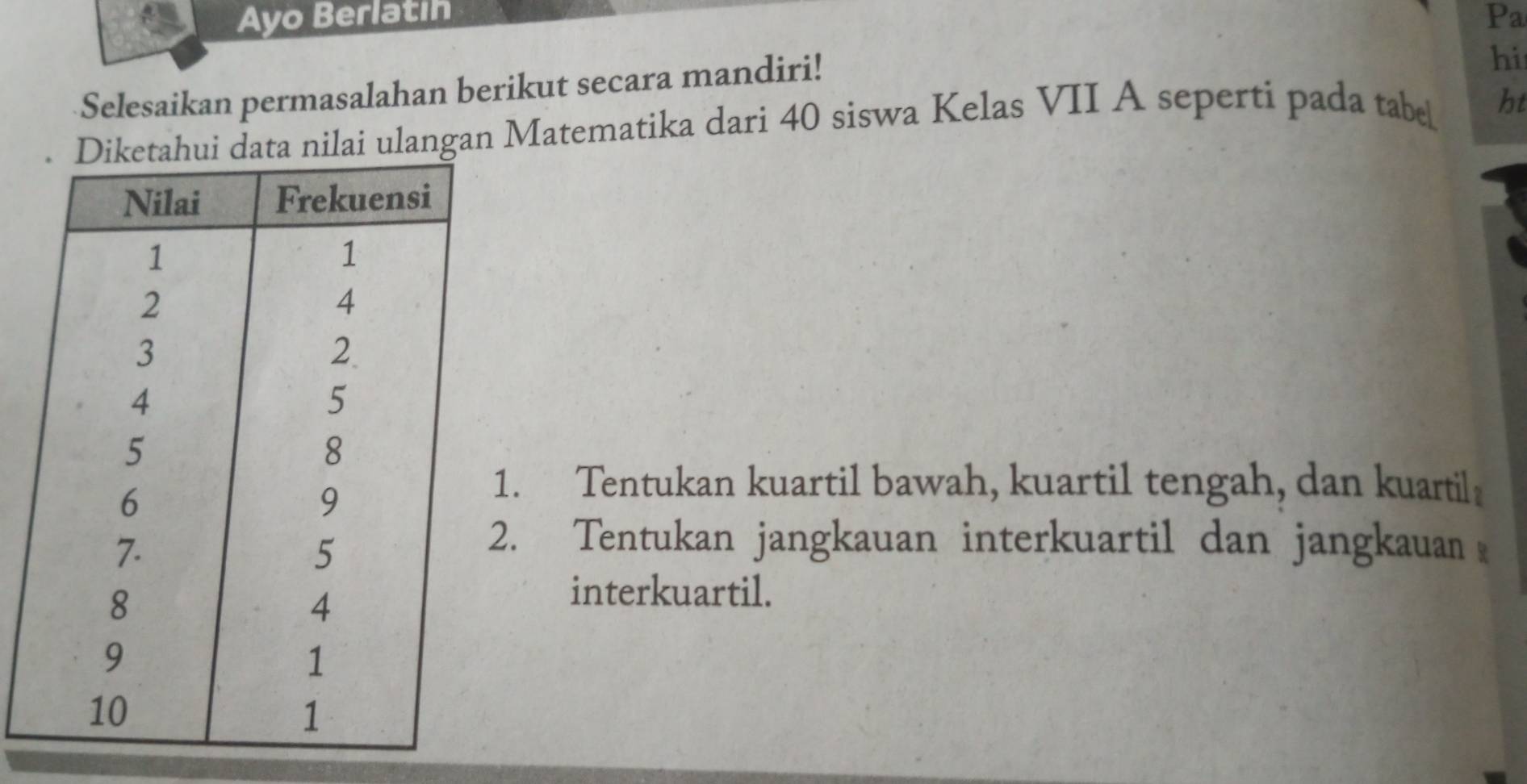 Ayo Berlatin Pa 
Selesaikan permasalahan berikut secara mandiri! 
hi 
langan Matematika dari 40 siswa Kelas VII A seperti pada tabe ht 
1. Tentukan kuartil bawah, kuartil tengah, dan kuartil 
2. Tentukan jangkauan interkuartil dan jangkauan 
interkuartil.