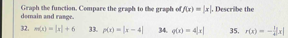 Graph the function. Compare the graph to the graph of f(x)=|x|. Describe the 
domain and range. 
32. m(x)=|x|+6 33. p(x)=|x-4| 34. q(x)=4|x| 35. r(x)=- 1/4 |x|