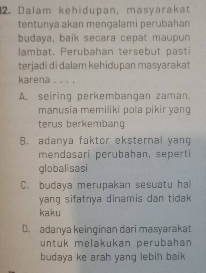 Dalam kehidupan, masyarakat
tentunya akan mengalami perubahan
budaya, baik secara cepat maupun
lambat. Perubahan tersebut pasti
terjadi di dalam kehidupan masyarakat
karena . . . .
A. seiring perkembangan zaman,
manusia memiliki pola pikir yang
terus berkembang
B. adanya faktor eksternal yang
mendasari perubahan, seperti
globalisasi
C. budaya merupakan sesuatu hal
yang sifatnya dinamis dan tidak
kaku
D. adanya keinginan dari masyarakat
untuk melakukan perubahan
budaya ke arah yang lebih baik